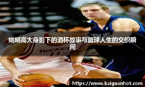 姚明高大身影下的酒杯故事与篮球人生的交织瞬间
